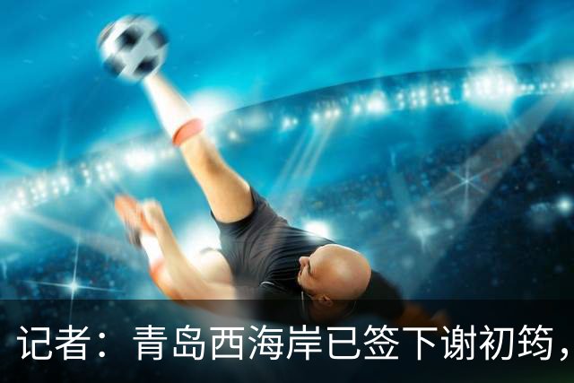 记者：青岛西海岸已签下谢初筠，球员此前在斯图加特U19队效力